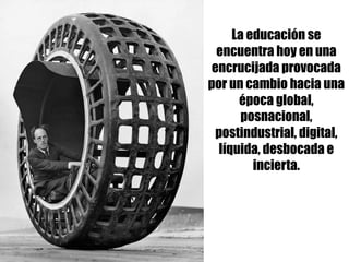 La educación se
encuentra hoy en una
encrucijada provocada
por un cambio hacia una
época global,
posnacional,
postindustrial, digital,
líquida, desbocada e
incierta.
 