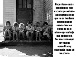 Necesitamos más
educación y más
escuela pero desde
la comprensión de
que no es lo mismo
educación que
escolarización,
como no es lo
mismo aprendizaje
que educación.
Reconociendo que
hay mucho
aprendizaje y
educación fuera de
la escuela.
R.	Lieberwirth
 