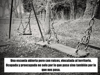 --Antonio Lafuente (13/01/2015)
Hacer	cuerpo.	Disponible	en	
https://aprendizajescomunes.wordpress.com/2015/01/13/hacer-
cuerpo/
Una escuela abierta pero con raíces, vinculada al territorio.
Ocupada y preocupada no solo por lo que pasa sino también por lo
que nos pasa.
 