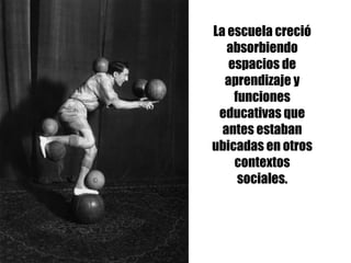 La escuela creció
absorbiendo
espacios de
aprendizaje y
funciones
educativas que
antes estaban
ubicadas en otros
contextos
sociales.
 