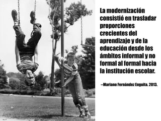 La modernización
consistió en trasladar
proporciones
crecientes del
aprendizaje y de la
educación desde los
ámbitos informal y no
formal al formal hacia
la institución escolar.
--Mariano Fernández Enguita. 2013.
 