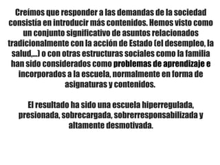 Creímos que responder a las demandas de la sociedad
consistía en introducir más contenidos. Hemos visto como
un conjunto significativo de asuntos relacionados
tradicionalmente con la acción de Estado (el desempleo, la
salud,…) o con otras estructuras sociales como la familia
han sido considerados como problemas de aprendizaje e
incorporados a la escuela, normalmente en forma de
asignaturas y contenidos.
El resultado ha sido una escuela hiperregulada,
presionada, sobrecargada, sobrerresponsabilizada y
altamente desmotivada.
 