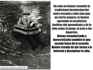 No solo no hemos resuelto la
tradicional desvinculación
entre escuela y vida sino que,
en cierta manera, la hemos
agravado al escolarizar
ámbitos del aprendizaje y de la
vida como el juego, el ocio o los
deportes.
Hemos estandarizado y
burocratizado también lo que
sucede fuera de la escuela.
Hemos tratado de dar forma a lo
informal y disciplinar la vida.
Jaques	Henri	Lartigue Zissou.	Rouzart,	1931.
 