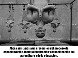 Ahora asistimos a una reversión del proceso de
especialización, institucionalización y especificación del
aprendizaje y de la educación.
 