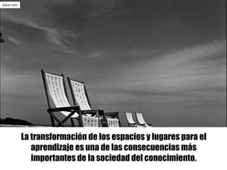 La transformación de los espacios y lugares para el
aprendizaje es una de las consecuencias más
importantes de la sociedad del conocimiento.
dabac	tošo
 