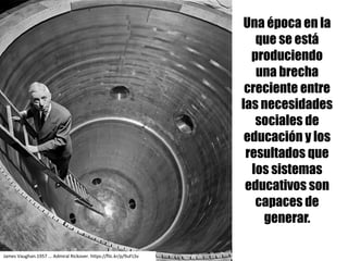 Una época en la
que se está
produciendo
una brecha
creciente entre
las necesidades
sociales de
educación y los
resultados que
los sistemas
educativos son
capaces de
generar.
James	Vaughan.1957	...	Admiral Rickover.	https://flic.kr/p/9uFLSv
 