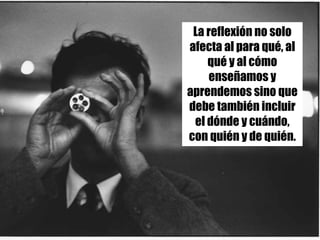 La reflexión no solo
afecta al para qué, al
qué y al cómo
enseñamos y
aprendemos sino que
debe también incluir
el dónde y cuándo,
con quién y de quién.
 