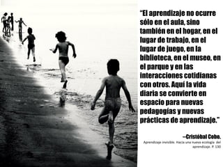 “El aprendizaje no ocurre
sólo en el aula, sino
también en el hogar, en el
lugar de trabajo, en el
lugar de juego, en la
biblioteca, en el museo, en
el parque y en las
interacciones cotidianas
con otros. Aquí la vida
diaria se convierte en
espacio para nuevas
pedagogías y nuevas
prácticas de aprendizaje.”
--Cristóbal Cobo.
Aprendizaje	invisible.	Hacia	una	nueva	ecología		del	
aprendizaje.	P.	130
 