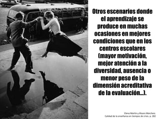 Otros escenarios donde
el aprendizaje se
produce en muchas
ocasiones en mejores
condiciones que en los
centros escolares
(mayor motivación,
mejor atención a la
diversidad, ausencia o
menor peso de la
dimensión acreditativa
de la evaluación…).
Elena	Martín	y	Álvaro	Marchesi.	
Calidad	de	la	enseñanza	en	tiempos	de	crisis.	p.	282	
 