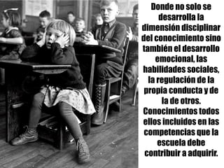 Donde no solo se
desarrolla la
dimensión disciplinar
del conocimiento sino
también el desarrollo
emocional, las
habilidades sociales,
la regulación de la
propia conducta y de
la de otros.
Conocimientos todos
ellos incluidos en las
competencias que la
escuela debe
contribuir a adquirir.
 