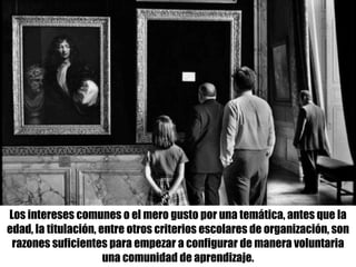Los intereses comunes o el mero gusto por una temática, antes que la
edad, la titulación, entre otros criterios escolares de organización, son
razones suficientes para empezar a configurar de manera voluntaria
una comunidad de aprendizaje.
 
