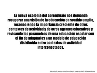 La nueva ecología del aprendizaje nos demanda
recuperar una visión de la educación en sentido amplio,
reconociendo la importancia creciente de otros
contextos de actividad y de otros agentes educativos y
revisando los parámetros de una educación escolar con
el fin de adaptarlos a un modelo de educación
distribuida entre contextos de actividad
interconectados.
César	Coll.	La	educación	formal	en	la	nueva	ecología	del	aprendizaje.	
 