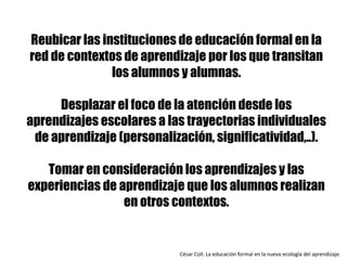 Reubicar las instituciones de educación formal en la
red de contextos de aprendizaje por los que transitan
los alumnos y alumnas.
Desplazar el foco de la atención desde los
aprendizajes escolares a las trayectorias individuales
de aprendizaje (personalización, significatividad,..).
Tomar en consideración los aprendizajes y las
experiencias de aprendizaje que los alumnos realizan
en otros contextos.
César	Coll.	La	educación	formal	en	la	nueva	ecología	del	aprendizaje.	
 