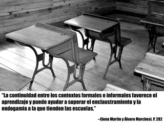 “La continuidad entre los contextos formales e informales favorece el
aprendizaje y puede ayudar a superar el enclaustramiento y la
endogamia a la que tienden las escuelas.”
--Elena Martin y Álvaro Marchesi. P. 282
 
