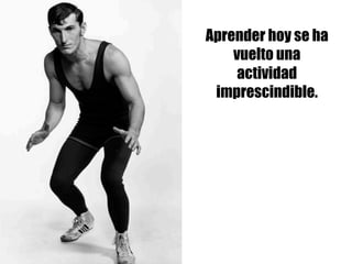 Aprender hoy se ha
vuelto una
actividad
imprescindible.
 