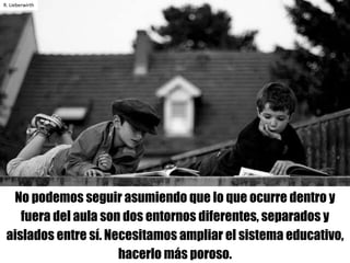 No podemos seguir asumiendo que lo que ocurre dentro y
fuera del aula son dos entornos diferentes, separados y
aislados entre sí. Necesitamos ampliar el sistema educativo,
hacerlo más poroso.
R.	Lieberwirth
 