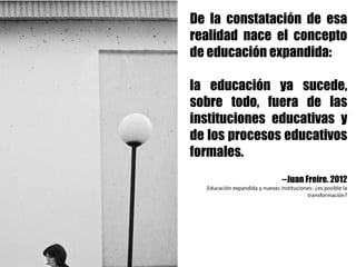 De la constatación de esa
realidad nace el concepto
de educación expandida:
la educación ya sucede,
sobre todo, fuera de las
instituciones educativas y
de los procesos educativos
formales.
--Juan Freire. 2012
Educación	expandida	y	nuevas	instituciones:	¿es	posible	la	
transformación?	
 