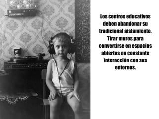 Los centros educativos
deben abandonar su
tradicional aislamiento.
Tirar muros para
convertirse en espacios
abiertos en constante
interacción con sus
entornos.
 