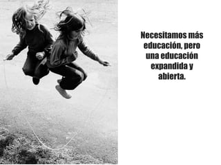 Necesitamos más
educación, pero
una educación
expandida y
abierta.
 