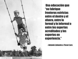 Una educación que
“no fabrique
fronteras estrictas
entre el dentro y el
afuera, entre lo
formal y lo informal o
entre los expertos
acreditados y los
expertos en
experiencia.”
--Antonio Lafuente & Tíscar Lara
H.	Armstrong	Roberts
 