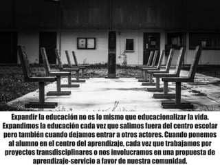 Expandir la educación no es lo mismo que educacionalizar la vida.
Expandimos la educación cada vez que salimos fuera del centro escolar
pero también cuando dejamos entrar a otros actores. Cuando ponemos
al alumno en el centro del aprendizaje, cada vez que trabajamos por
proyectos transdisciplinares o nos involucramos en una propuesta de
aprendizaje-servicio a favor de nuestra comunidad.
 