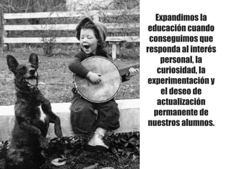 Expandimos la
educación cuando
conseguimos que
responda al interés
personal, la
curiosidad, la
experimentación y
el deseo de
actualización
permanente de
nuestros alumnos.
 