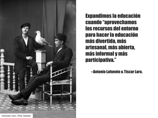 Expandimos la educación
cuando “aprovechamos
los recursos del entorno
para hacer la educación
más divertida, más
artesanal, más abierta,
más informal y más
participativa.”
--Antonio Lafuente & Tíscar Lara.
Unknown men,	1910,	Sweden
 