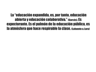 La “educación expandida, es, por tanto, educación
abierta y educación colaborativa.” (Garcés). Es
expectorante. Es el pulmón de la educación pública, es
la atmósfera que hace respirable la clase. (Lafuente & Lara)
 