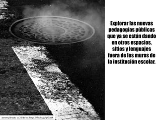 Explorar las nuevas
pedagogías públicas
que ya se están dando
en otros espacios,
sitios y lenguajes
fuera de los muros de
la institución escolar.
Jeremy	Brooks	cc	2.0	by-nc https://flic.kr/p/qh7aBR
 