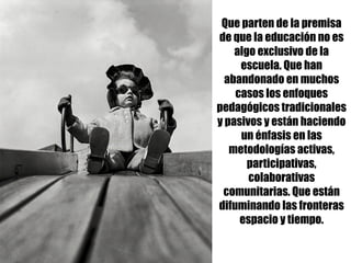 Que parten de la premisa
de que la educación no es
algo exclusivo de la
escuela. Que han
abandonado en muchos
casos los enfoques
pedagógicos tradicionales
y pasivos y están haciendo
un énfasis en las
metodologías activas,
participativas,
colaborativas
comunitarias. Que están
difuminando las fronteras
espacio y tiempo.
 