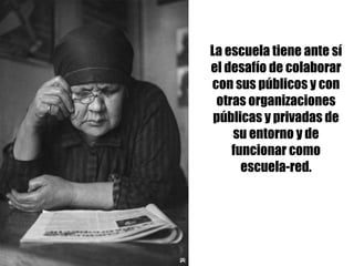 La escuela tiene ante sí
el desafío de colaborar
con sus públicos y con
otras organizaciones
públicas y privadas de
su entorno y de
funcionar como
escuela-red.
 