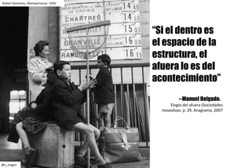 Robert	Doisneau.	Montparnasse.	1956
@c_magro
“Si el dentro es
el espacio de la
estructura, el
afuera lo es del
acontecimiento”
--Manuel Delgado.
Elogio	del	afuera (Sociedades	
movedizas.	p.	29.	Anagrama,	2007
 