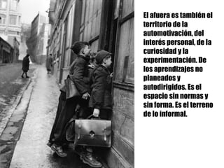 El afuera es también el
territorio de la
automotivación, del
interés personal, de la
curiosidad y la
experimentación. De
los aprendizajes no
planeados y
autodirigidos. Es el
espacio sin normas y
sin forma. Es el terreno
de lo informal.
 
