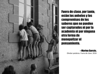 Fuera de clase, por tanto,
están los anhelos y los
compromisos de los
saberes que no pueden
ser capturados ni por la
academia ni por ninguna
otra forma de
monopolizar el
pensamiento.
--Marina Garcés.
Olvidar	palabras.	Fuera	de	clase.	2016
 