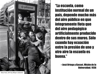 “La escuela, como
institución normal de un
país, depende mucho más
del aire público en que
íntegramente flota que
del aire pedagógico
artificialmente producido
dentro de sus muros. Sólo
cuando hay ecuación
entre la presión de uno y
otro aire la escuela es
buena.”
--José Ortega y Gasset. Misión de la
Universidad. 1936
New	York,	1975	by Meyer	Liebowitz
 