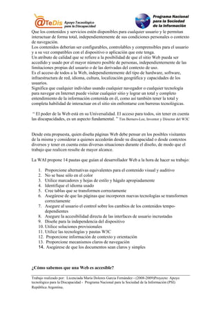 Que los contenidos y servicios estén disponibles para cualquier usuario y le permitan
interactuar de forma total, independientemente de sus condiciones personales o contexto
de navegación.
Los contenidos deberían ser configurables, controlables y comprensibles para el usuario
y a su vez compatibles con el dispositivo o aplicación que este tenga.
Un atributo de calidad que se refiere a la posibilidad de que el sitio Web pueda ser
accedido y usado por el mayor número posible de personas, independientemente de las
limitaciones propias del usuario o de las derivadas del contexto de uso.
Es el acceso de todos a la Web, independientemente del tipo de hardware, software,
infraestructura de red, idioma, cultura, localización geográfica y capacidades de los
usuarios.
Significa que cualquier individuo usando cualquier navegador o cualquier tecnología
para navegar en Internet puede visitar cualquier sitio y lograr un total y completo
entendimiento de la información contenida en él, como así también tener la total y
completa habilidad de interactuar en el sitio sin enfrentarse con barreras tecnológicas.

 “ El poder de la Web está en su Universalidad. El acceso para todos, sin tener en cuenta
las discapacidades, es un aspecto fundamental. ” Tim Berners-Lee, Inventor y Director del W3C


Desde esta propuesta, quien diseña páginas Web debe pensar en los posibles visitantes
de la misma y considerar a quienes accederán desde su discapacidad o desde contextos
diversos y tener en cuenta estas diversas situaciones durante el diseño, de modo que el
trabajo que realicen resulte de mayor alcance.

La WAI propone 14 pautas que guían al desarrollador Web a la hora de hacer su trabajo:

    1.  Proporcione alternativas equivalentes para el contenido visual y auditivo
    2.  No se base sólo en el color
    3.  Utilice marcadores y hojas de estilo y hágalo apropiadamente
    4.  Identifique el idioma usado
    5.  Cree tablas que se transformen correctamente
    6.  Asegúrese de que las páginas que incorporen nuevas tecnologías se transformen
        correctamente
    7. Asegure al usuario el control sobre los cambios de los contenidos tempo-
        dependientes
    8. Asegure la accesibilidad directa de las interfaces de usuario incrustadas
    9. Diseñe para la independencia del dispositivo
    10. Utilice soluciones provisionales
    11. Utilice las tecnologías y pautas W3C
    12. Proporcione información de contexto y orientación
    13. Proporcione mecanismos claros de navegación
    14. Asegúrese de que los documentos sean claros y simples



¿Cómo sabemos que una Web es accesible?

Trabajo realizado por: Licenciada María Dolores Garcia Fernández - (2008-2009)Proyecto: Apoyo
tecnológico para la Discapacidad - Programa Nacional para la Sociedad de la Información (PSI)
República Argentina.
 