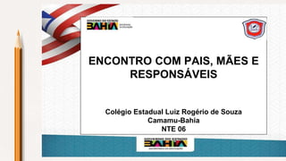 ENCONTRO COM PAIS, MÃES E
RESPONSÁVEIS
Colégio Estadual Luiz Rogério de Souza
Camamu-Bahia
NTE 06
 