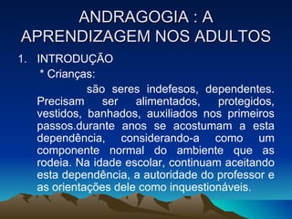 ANDRAGOGIA : A APRENDIZAGEM NOS ADULTOS INTRODUÇÃO * Crianças:  são seres indefesos, dependentes. Precisam ser alimentados, protegidos, vestidos, banhados, auxiliados nos primeiros passos.durante anos se acostumam a esta dependência, considerando-a como um componente normal do ambiente que as rodeia. Na idade escolar, continuam aceitando esta dependência, a autoridade do professor e as orientações dele como inquestionáveis. 