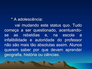 * A adolescência:  vai mudando este status quo. Tudo começa a ser questionado, acentuando-se as rebeldias e, na escola a infalibilidade e autoridade do professor não são mais tão absolutas assim. Alunos querem saber por que devem aprender geografia, história ou ciências. 