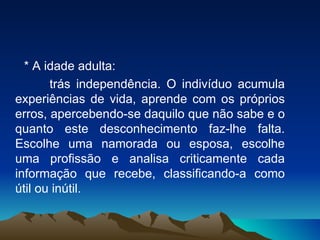 * A idade adulta: trás independência. O indivíduo acumula experiências de vida, aprende com os próprios erros, apercebendo-se daquilo que não sabe e o quanto este desconhecimento faz-lhe falta. Escolhe uma namorada ou esposa, escolhe uma profissão e analisa criticamente cada informação que recebe, classificando-a como útil ou inútil. 