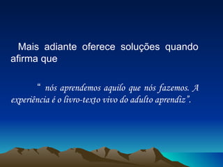 Mais adiante oferece soluções quando afirma que “  nós aprendemos aquilo que nós fazemos. A experiência é o livro-texto vivo do adulto aprendiz”. 