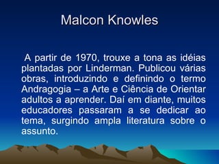 Malcon Knowles A partir de 1970, trouxe a tona as idéias plantadas por Linderman. Publicou várias obras, introduzindo e definindo o termo Andragogia – a Arte e Ciência de Orientar adultos a aprender. Daí em diante, muitos educadores passaram a se dedicar ao tema, surgindo ampla literatura sobre o assunto. 