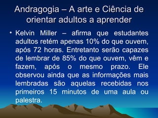 Andragogia – A arte e Ciência de orientar adultos a aprender Kelvin Miller – afirma que estudantes adultos retém apenas 10% do que ouvem, após 72 horas. Entretanto serão capazes de lembrar de 85% do que ouvem, vêm e fazem, após o mesmo prazo. Ele observou ainda que as informações mais lembradas são aquelas recebidas nos primeiros 15 minutos de uma aula ou palestra. 
