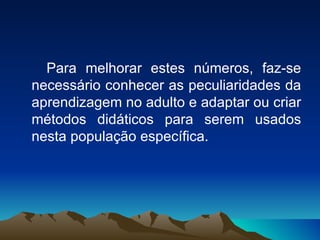 Para melhorar estes números, faz-se necessário conhecer as peculiaridades da aprendizagem no adulto e adaptar ou criar métodos didáticos para serem usados nesta população específica. 