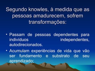 Segundo knowles, à medida que as pessoas amadurecem, sofrem transformações: Passam de pessoas dependentes para indivíduos independentes, autodirecionados. Acumulam experiências de vida que vão ser fundamento e substrato de seu aprendizado; 