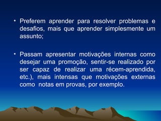 Preferem aprender para resolver problemas e desafios, mais que aprender simplesmente um assunto; Passam apresentar motivações internas como desejar uma promoção, sentir-se realizado por ser capaz de realizar uma récem-aprendida, etc.), mais intensas que motivações externas como  notas em provas, por exemplo. 