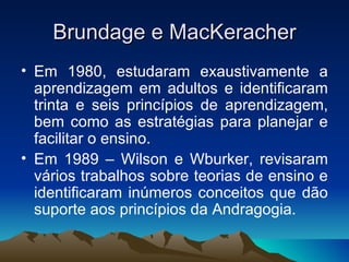 Brundage e MacKeracher Em 1980, estudaram exaustivamente a aprendizagem em adultos e identificaram trinta e seis princípios de aprendizagem, bem como as estratégias para planejar e facilitar o ensino. Em 1989 – Wilson e Wburker, revisaram vários trabalhos sobre teorias de ensino e identificaram inúmeros conceitos que dão suporte aos princípios da Andragogia. 