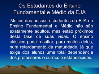 Os Estudantes do Ensino Fundamental e Médio da EJA Muitos dos nossos estudantes da EJA do Ensino Fundamental e Médio não são exatamente adultos, mas estão próximos desta fase de suas vidas. O ensino clássico pode resultar, para muitos deles, num retardamento da maturidade, já que exige dos alunos uma total dependência dos professores e currículo estabelecidos. 