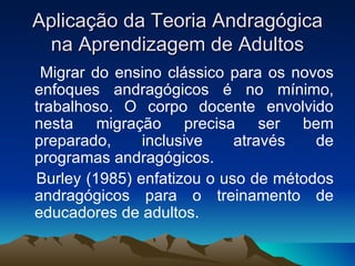 Aplicação da Teoria Andragógica na Aprendizagem de Adultos Migrar do ensino clássico para os novos enfoques andragógicos é no mínimo, trabalhoso. O corpo docente envolvido nesta migração precisa ser bem preparado, inclusive através de programas andragógicos. Burley (1985) enfatizou o uso de métodos andragógicos para o treinamento de educadores de adultos. 