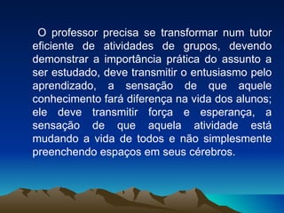 O professor precisa se transformar num tutor eficiente de atividades de grupos, devendo demonstrar a importância prática do assunto a ser estudado, deve transmitir o entusiasmo pelo aprendizado, a sensação de que aquele conhecimento fará diferença na vida dos alunos; ele deve transmitir força e esperança, a sensação de que aquela atividade está mudando a vida de todos e não simplesmente preenchendo espaços em seus cérebros. 